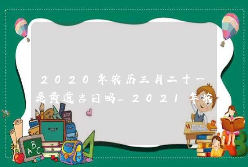 2020年农历三月二十一是黄道吉日吗_2021年农历三月二十日是黄道吉日吗