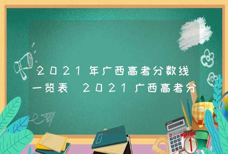 2021年广西高考分数线一览表_2021广西高考分数线段
