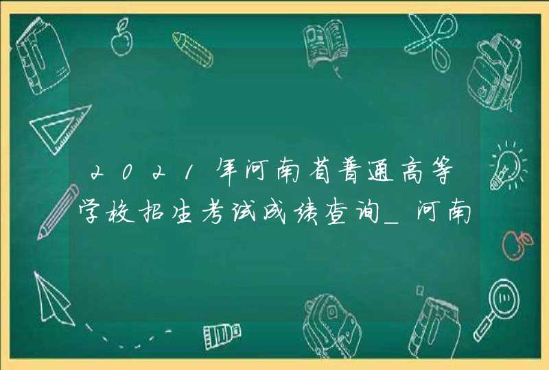 2021年河南省普通高等学校招生考试成绩查询_河南高考成绩查询系统入口官网2021