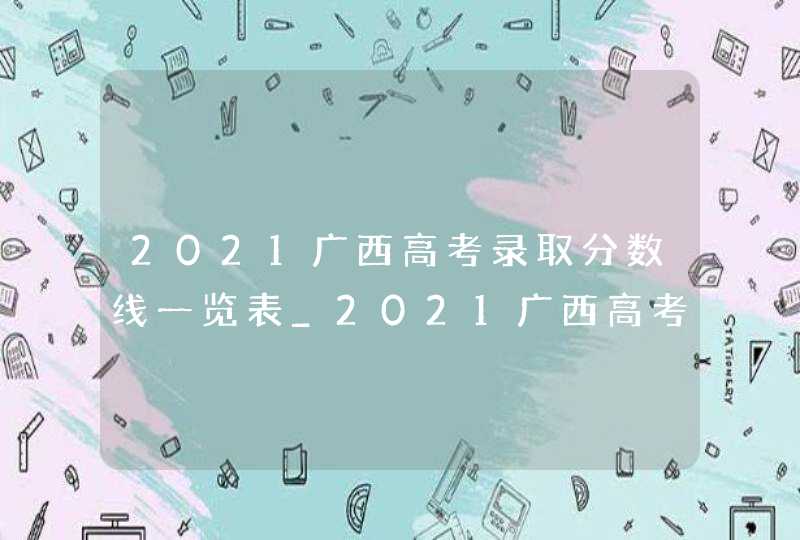 2021广西高考录取分数线一览表_2021广西高考分数线出炉