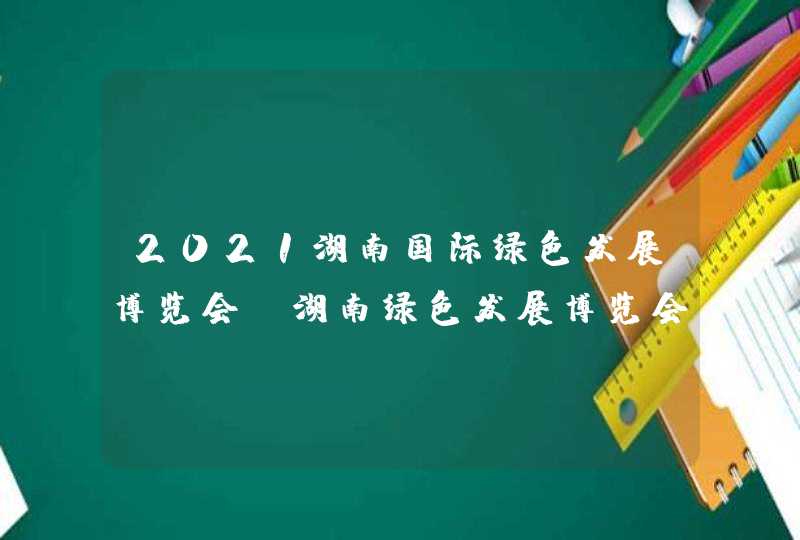 2021湖南国际绿色发展博览会_湖南绿色发展博览会