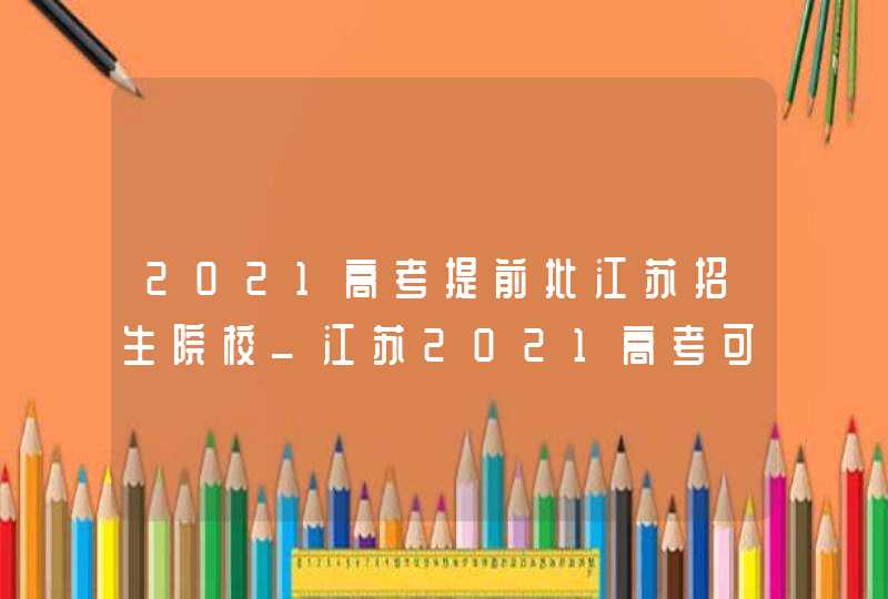 2021高考提前批江苏招生院校_江苏2021高考可以报几个学校