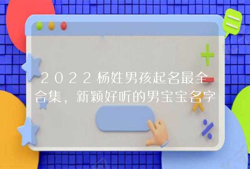 2022杨姓男孩起名最全合集,新颖好听的男宝宝名字
