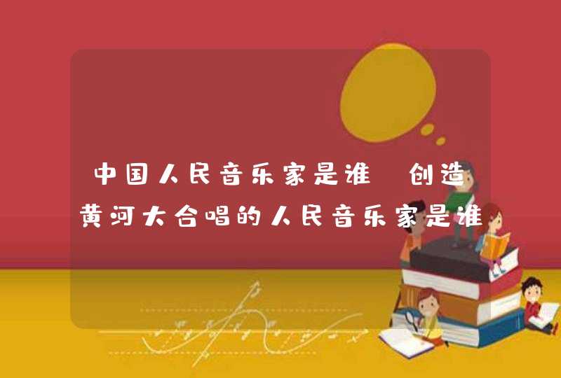 中国人民音乐家是谁，创造黄河大合唱的人民音乐家是谁