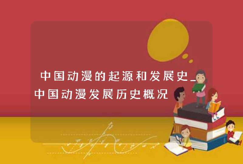 中国动漫的起源和发展史_中国动漫发展历史概况