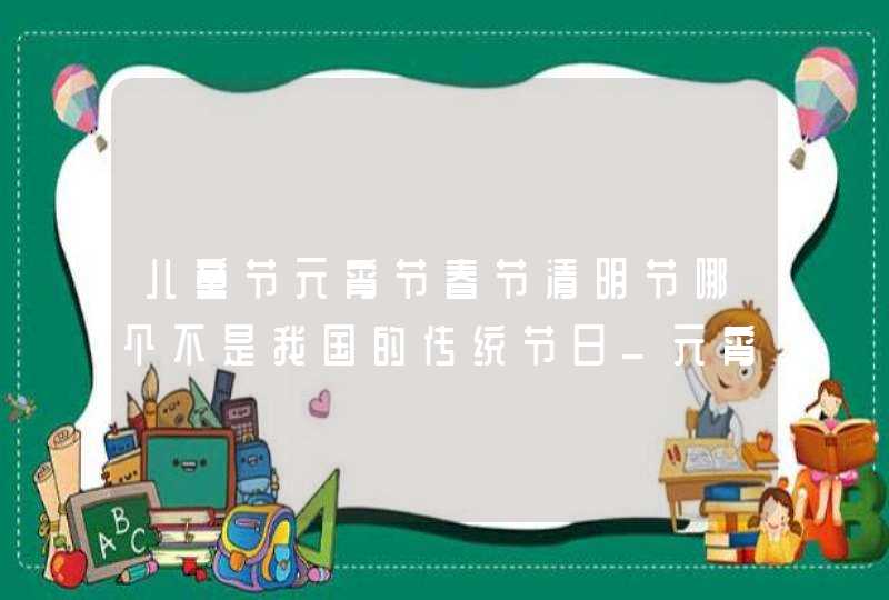 儿童节元宵节春节清明节哪个不是我国的传统节日_元宵节也被称为中国古代的什么节