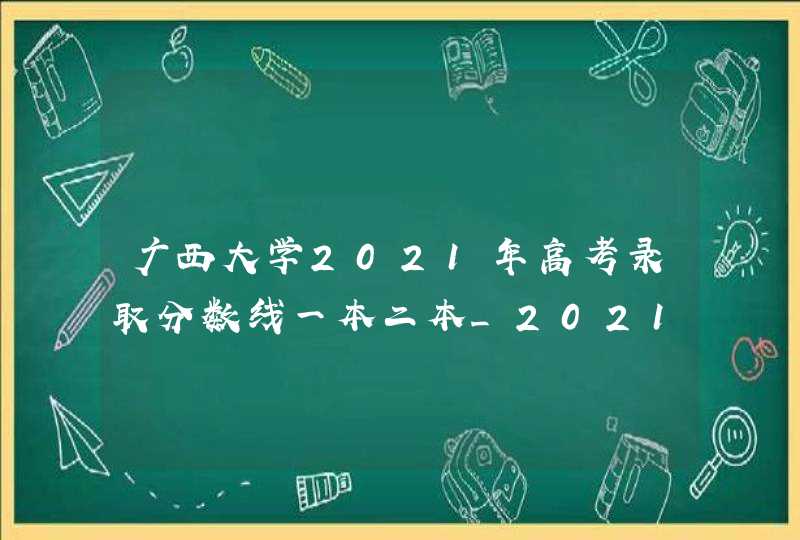 广西大学2021年高考录取分数线一本二本_2021年广西本科第二批最低投档分数线
