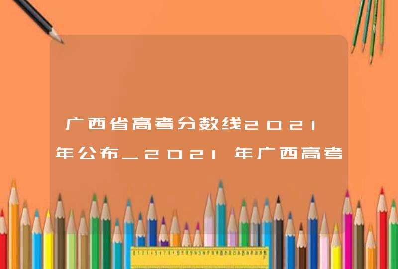 广西省高考分数线2021年公布_2021年广西高考分数线一览表