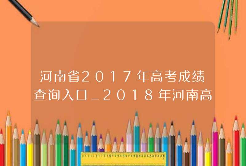 河南省2017年高考成绩查询入口_2018年河南高考成绩查询入口