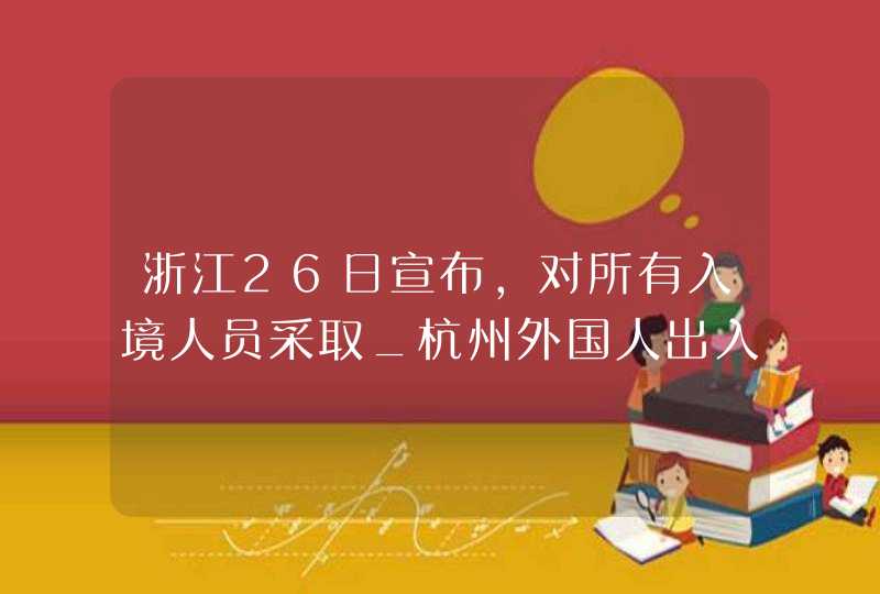 浙江26日宣布,对所有入境人员采取_杭州外国人出入境