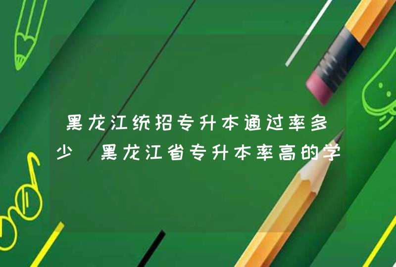 黑龙江统招专升本通过率多少_黑龙江省专升本率高的学校有哪些