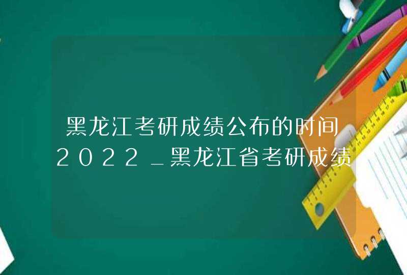 黑龙江考研成绩公布的时间2022_黑龙江省考研成绩公布的时间2021